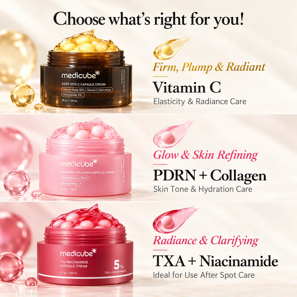 Choose what is right for you: Vitamin C for firm, plump and radiant skin; PDRN + Collagen for glow and skin refining; TXA + Niacinamide for radiance and clarifying